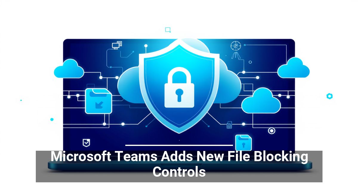 Microsoft Teams Adds New File Blocking Controls